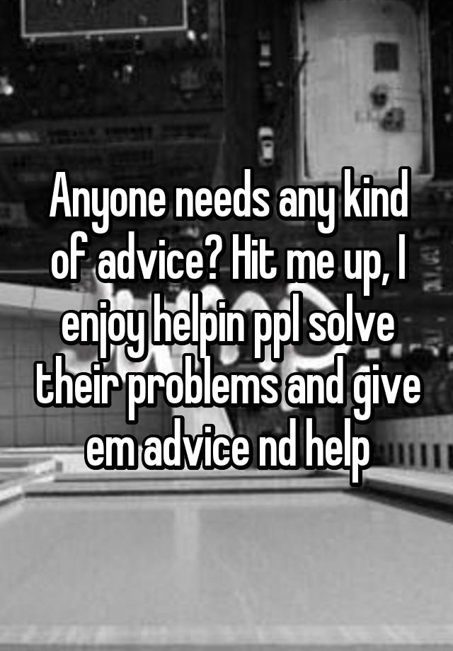 Anyone needs any kind of advice? Hit me up, I enjoy helpin ppl solve their problems and give em advice nd help