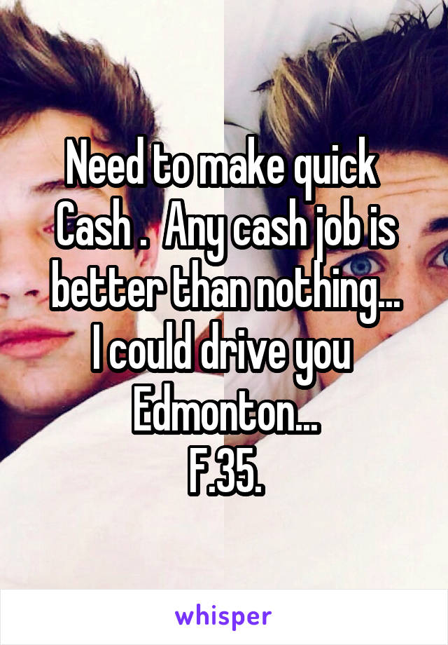 Need to make quick 
Cash .  Any cash job is better than nothing...
I could drive you 
Edmonton...
F.35.