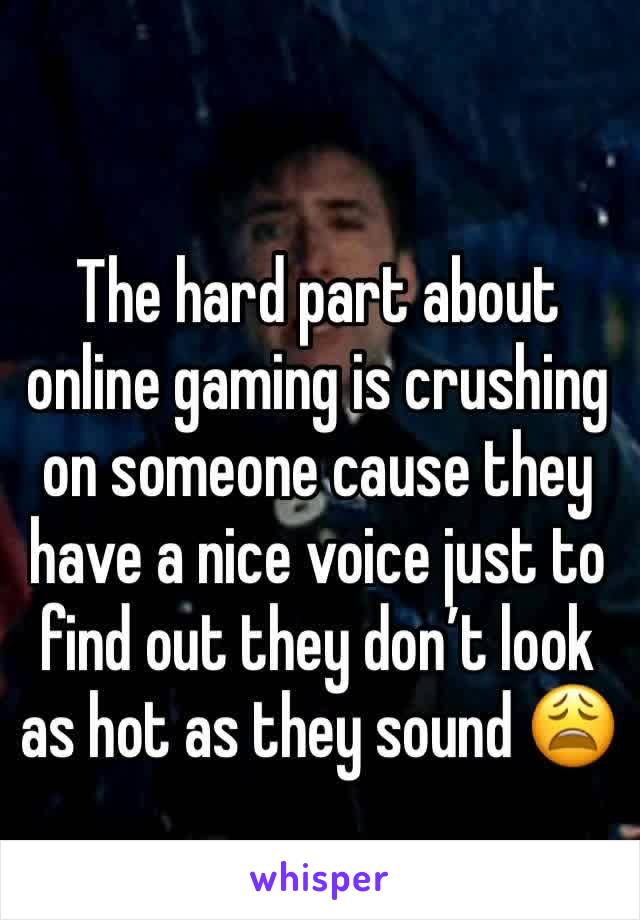 The hard part about online gaming is crushing on someone cause they have a nice voice just to find out they don’t look as hot as they sound 😩