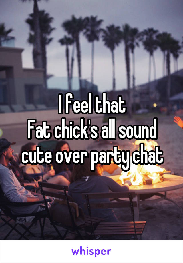 I feel that
Fat chick's all sound cute over party chat