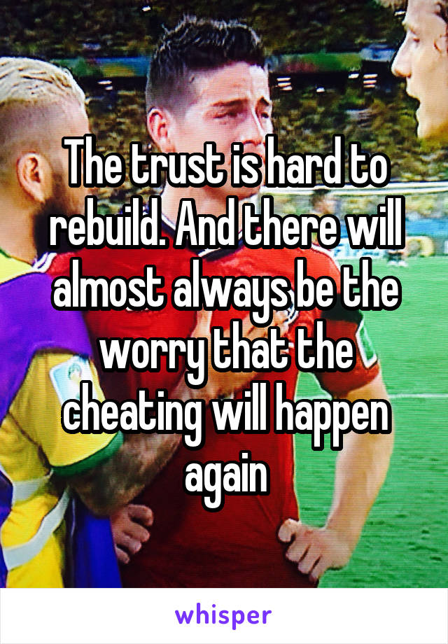 The trust is hard to rebuild. And there will almost always be the worry that the cheating will happen again