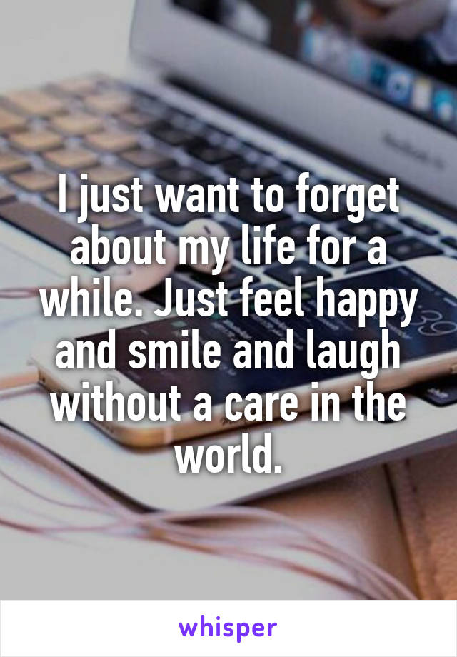 I just want to forget about my life for a while. Just feel happy and smile and laugh without a care in the world.