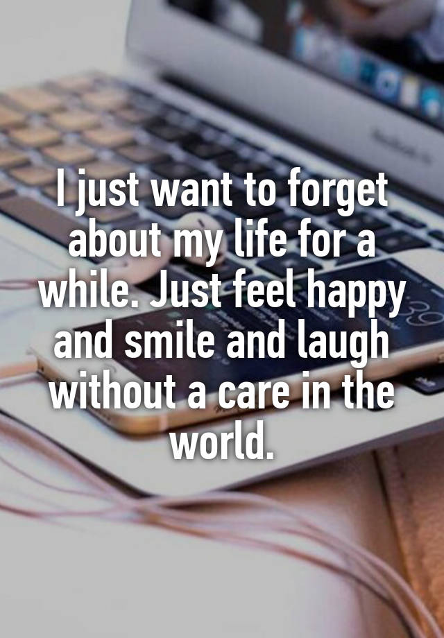 I just want to forget about my life for a while. Just feel happy and smile and laugh without a care in the world.