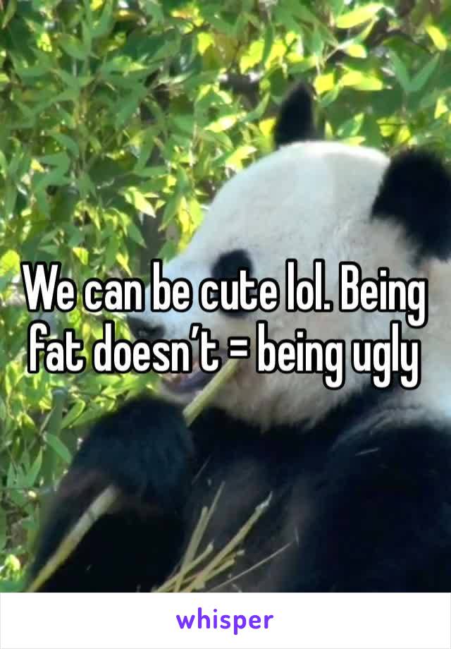 We can be cute lol. Being fat doesn’t = being ugly 