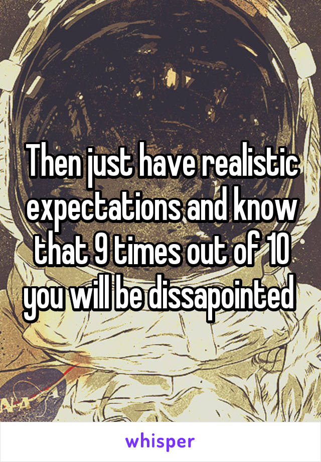 Then just have realistic expectations and know that 9 times out of 10 you will be dissapointed 