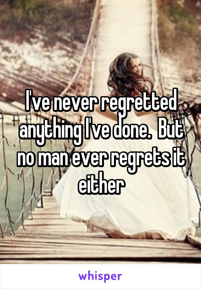 I've never regretted anything I've done.  But no man ever regrets it either