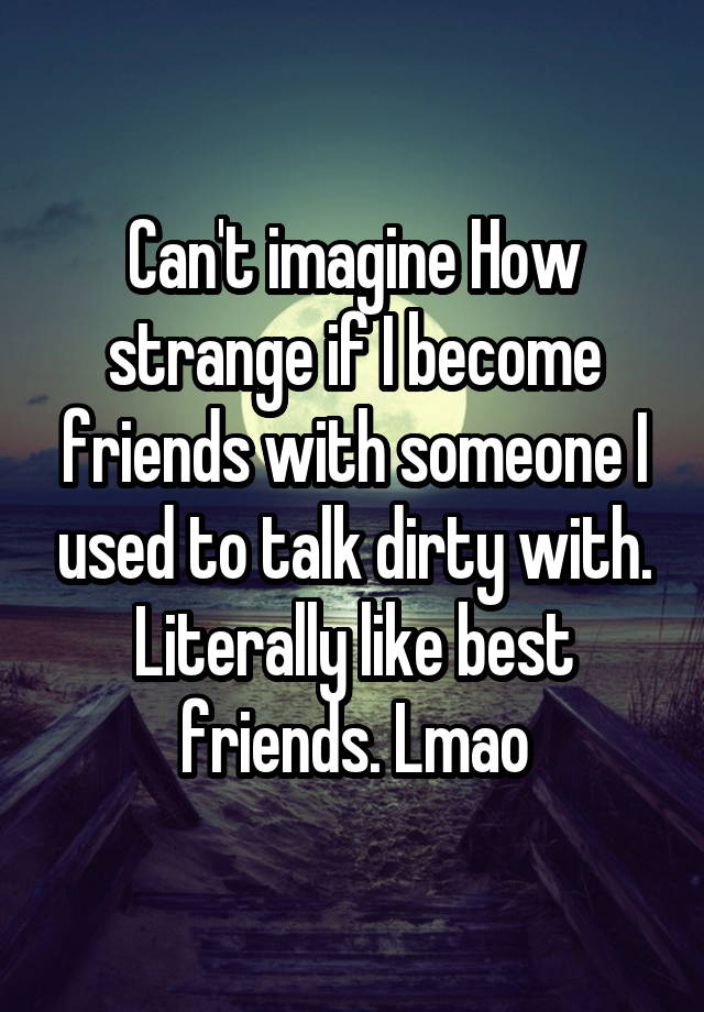 Can't imagine How strange if I become friends with someone I used to talk dirty with. Literally like best friends. Lmao