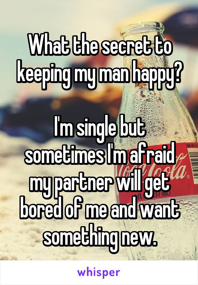 What the secret to keeping my man happy?

I'm single but sometimes I'm afraid my partner will get bored of me and want something new.