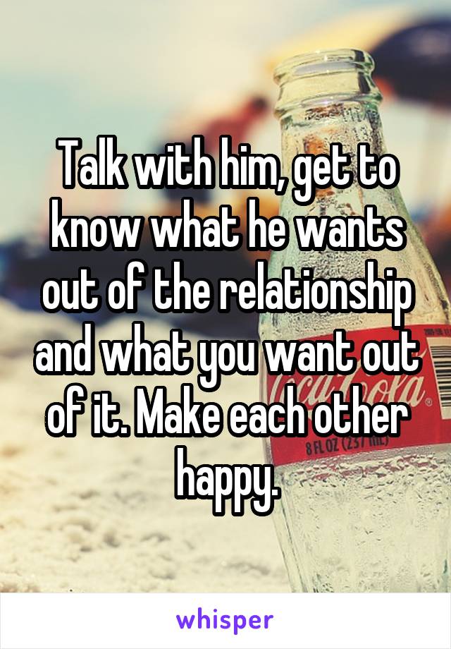 Talk with him, get to know what he wants out of the relationship and what you want out of it. Make each other happy.