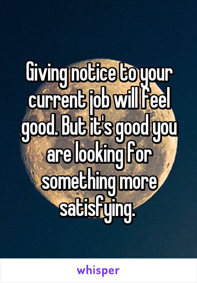 Giving notice to your current job will feel good. But it's good you are looking for something more satisfying. 