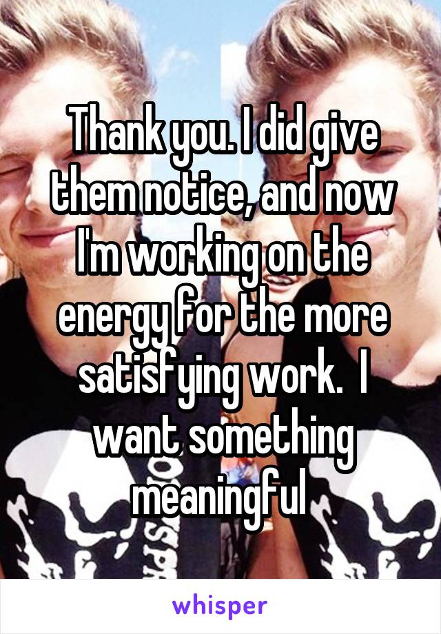 Thank you. I did give them notice, and now I'm working on the energy for the more satisfying work.  I want something meaningful 