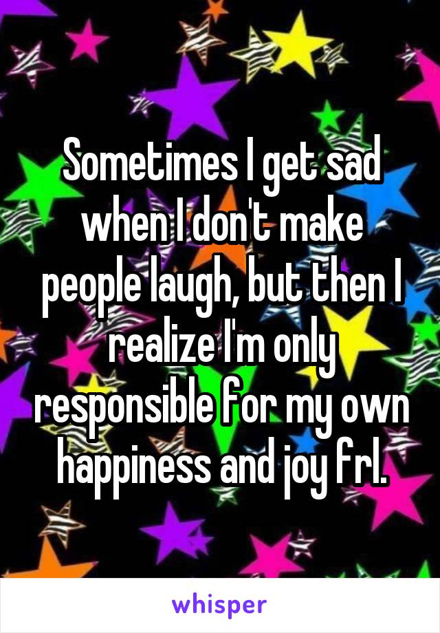 Sometimes I get sad when I don't make people laugh, but then I realize I'm only responsible for my own happiness and joy frl.