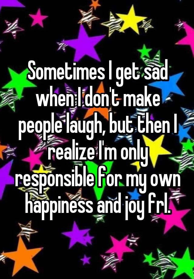 Sometimes I get sad when I don't make people laugh, but then I realize I'm only responsible for my own happiness and joy frl.