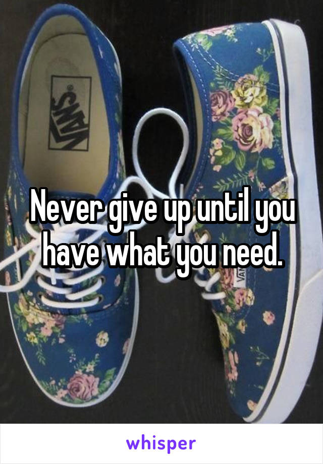 Never give up until you have what you need.