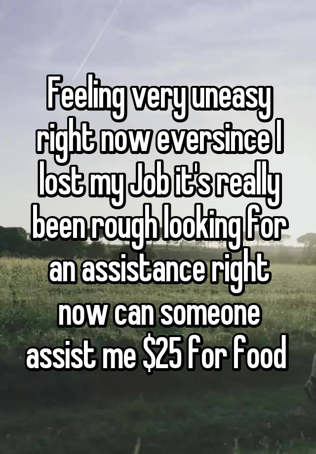 Feeling very uneasy right now eversince I lost my Job it's really been rough looking for an assistance right now can someone assist me $25 for food 