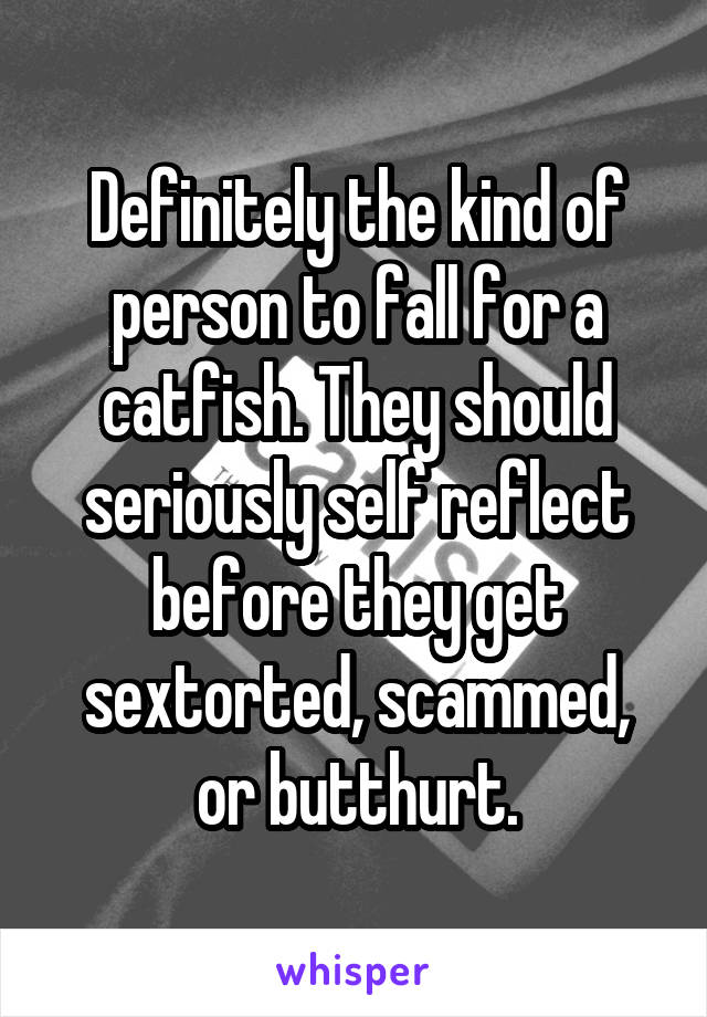 Definitely the kind of person to fall for a catfish. They should seriously self reflect before they get sextorted, scammed, or butthurt.