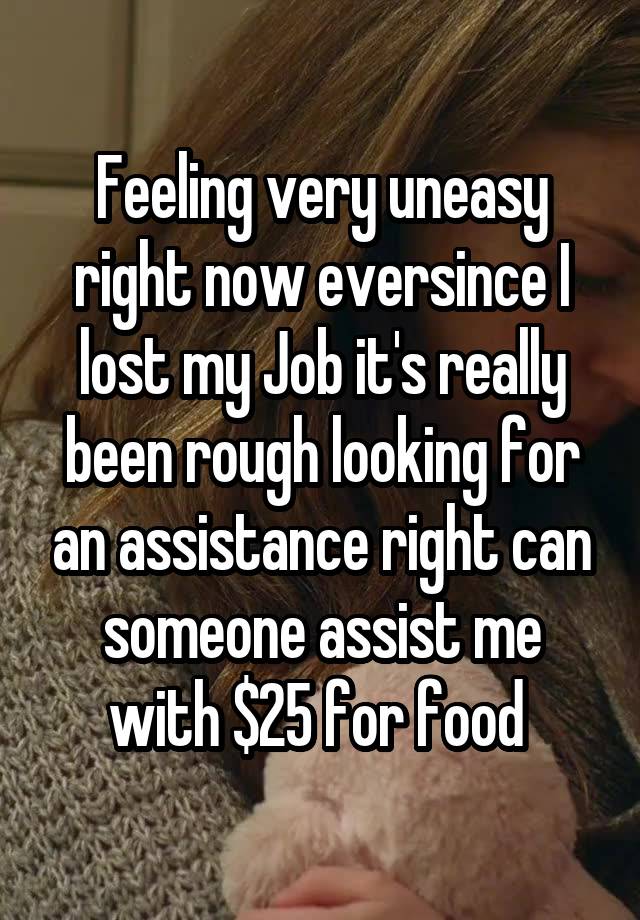 Feeling very uneasy right now eversince I lost my Job it's really been rough looking for an assistance right can someone assist me with $25 for food 