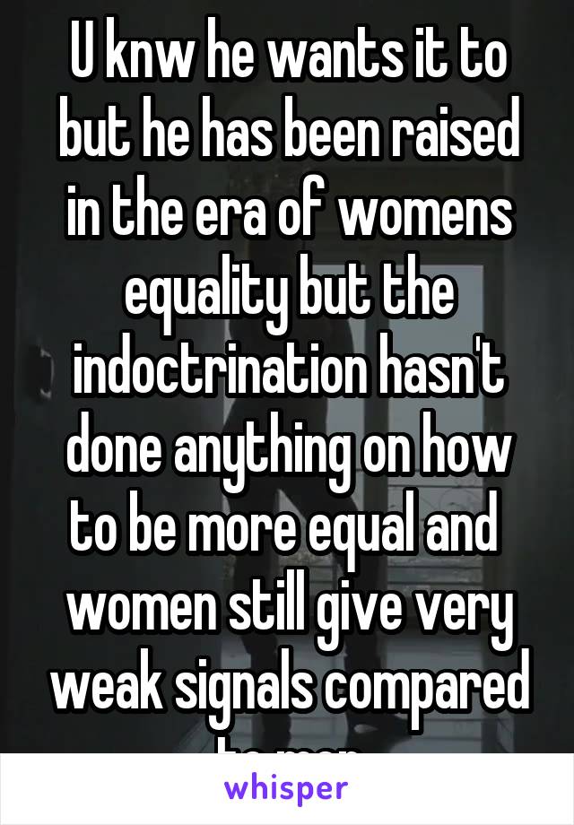 U knw he wants it to but he has been raised in the era of womens equality but the indoctrination hasn't done anything on how to be more equal and  women still give very weak signals compared to men