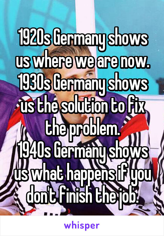 1920s Germany shows us where we are now.
1930s Germany shows us the solution to fix the problem.
1940s Germany shows us what happens if you don't finish the job.