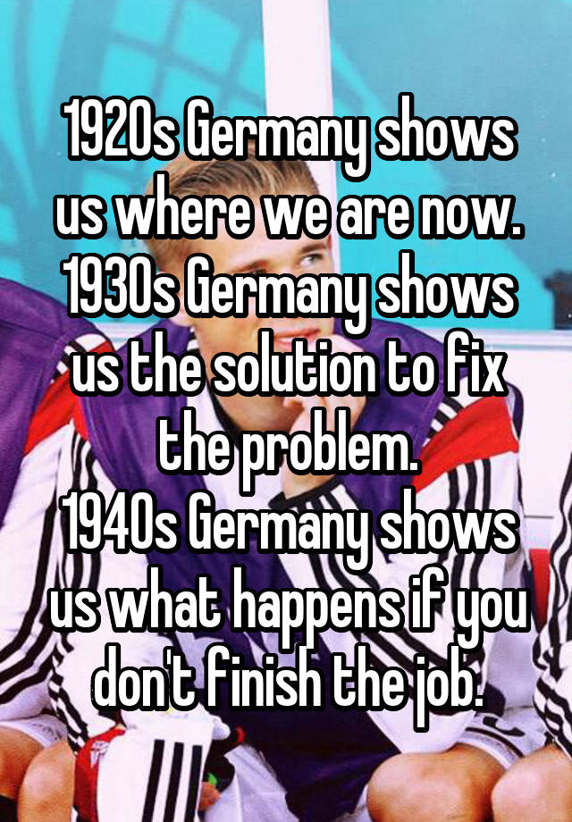 1920s Germany shows us where we are now.
1930s Germany shows us the solution to fix the problem.
1940s Germany shows us what happens if you don't finish the job.