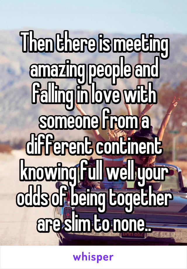 Then there is meeting amazing people and falling in love with someone from a different continent knowing full well your odds of being together are slim to none..