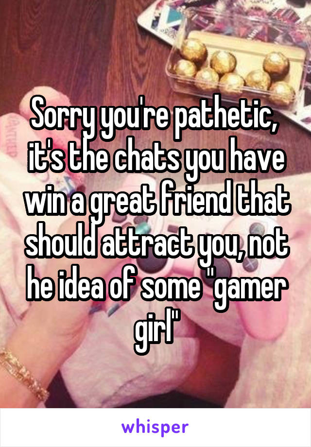 Sorry you're pathetic,  it's the chats you have win a great friend that should attract you, not he idea of some "gamer girl"