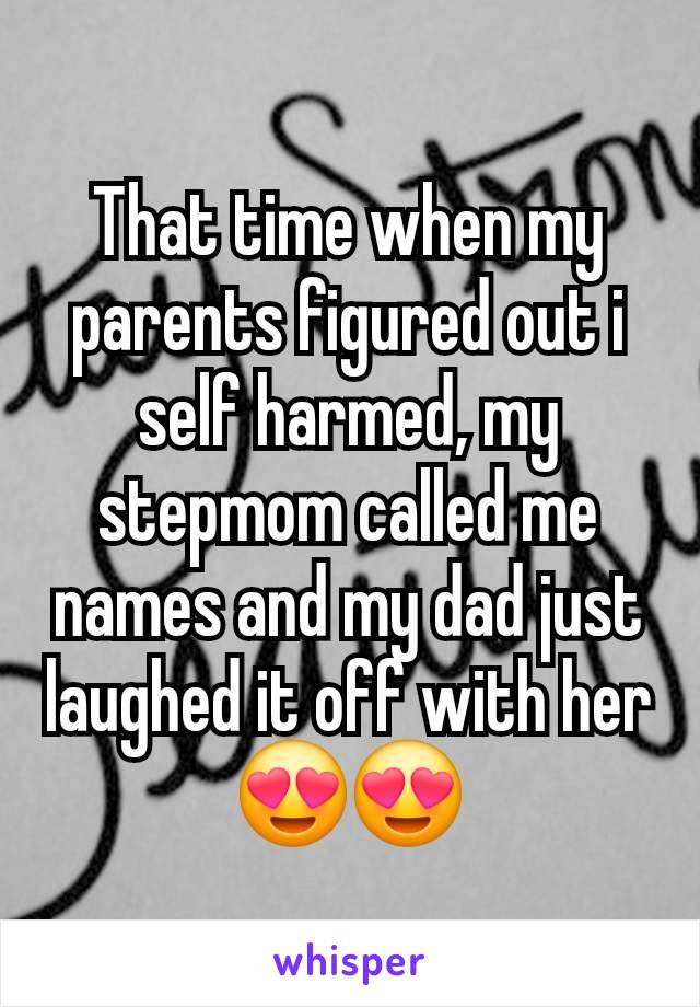 That time when my parents figured out i self harmed, my stepmom called me names and my dad just laughed it off with her 😍😍