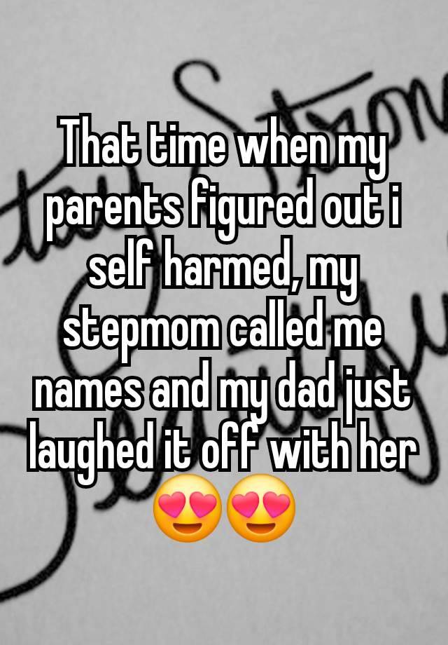 That time when my parents figured out i self harmed, my stepmom called me names and my dad just laughed it off with her 😍😍