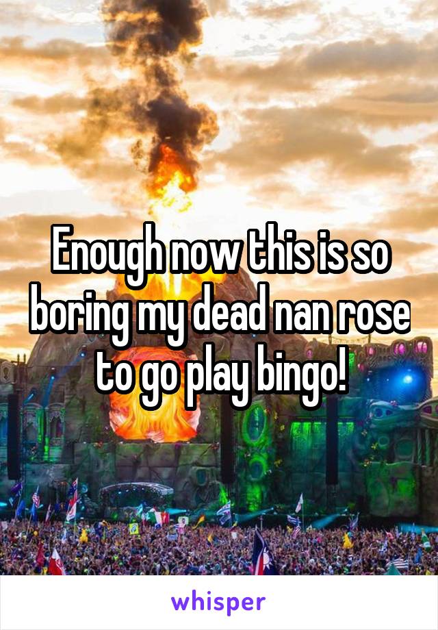 Enough now this is so boring my dead nan rose to go play bingo!