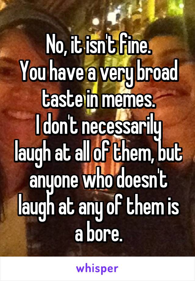 No, it isn't fine.
You have a very broad taste in memes.
I don't necessarily laugh at all of them, but anyone who doesn't laugh at any of them is a bore.