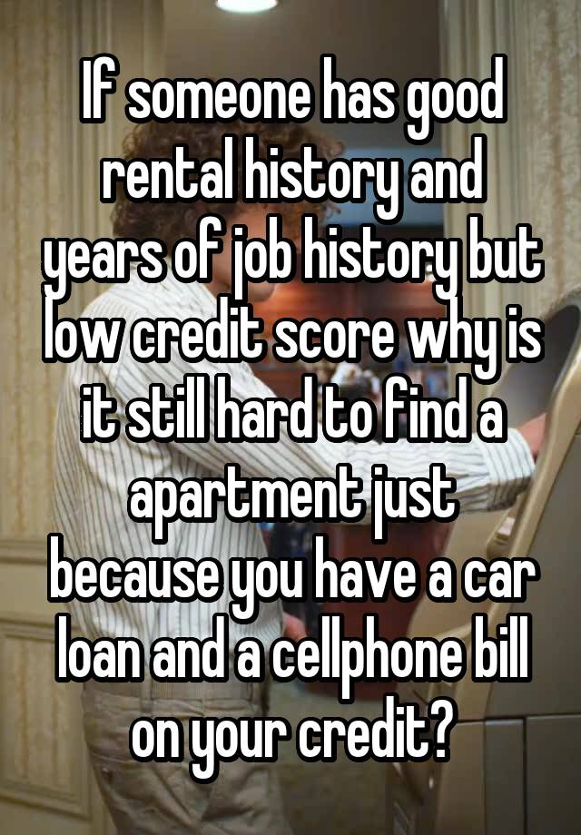 If someone has good rental history and years of job history but low credit score why is it still hard to find a apartment just because you have a car loan and a cellphone bill on your credit?