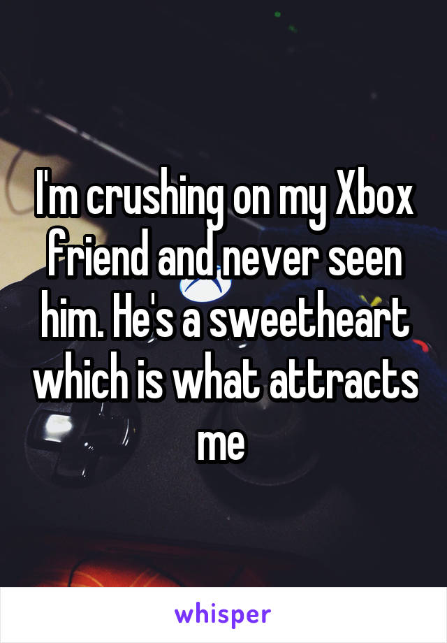 I'm crushing on my Xbox friend and never seen him. He's a sweetheart which is what attracts me 