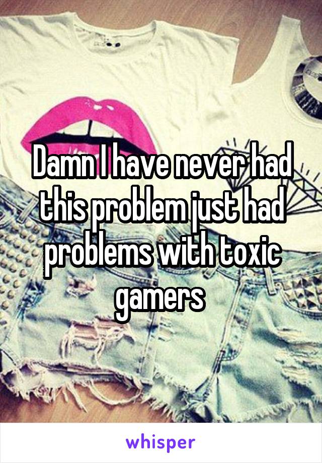 Damn I have never had this problem just had problems with toxic gamers 