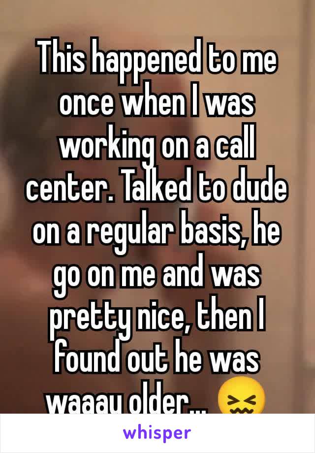 This happened to me once when I was working on a call center. Talked to dude on a regular basis, he go on me and was pretty nice, then I found out he was waaay older... 😖