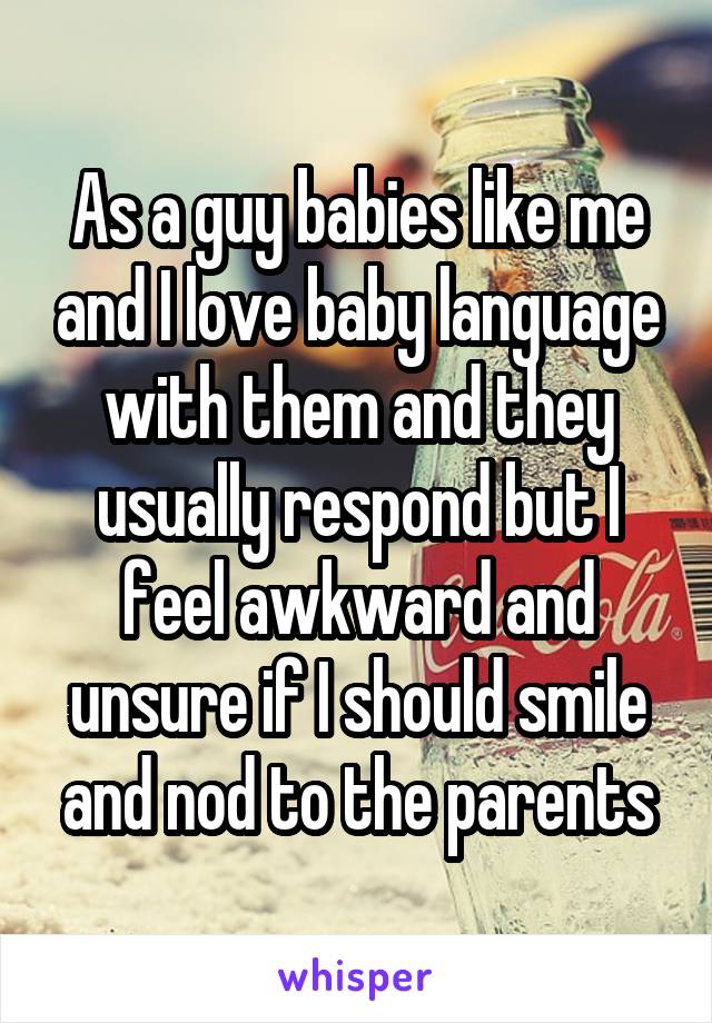 As a guy babies like me and I love baby language with them and they usually respond but I feel awkward and unsure if I should smile and nod to the parents