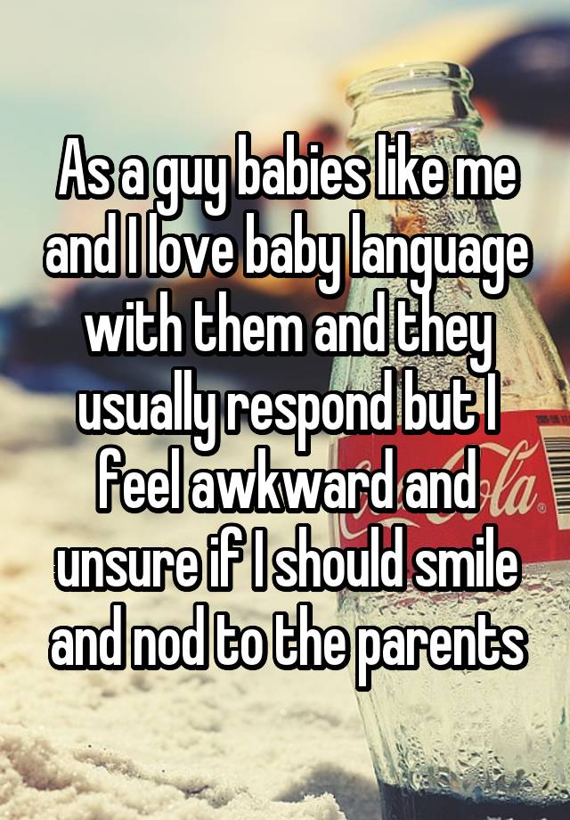 As a guy babies like me and I love baby language with them and they usually respond but I feel awkward and unsure if I should smile and nod to the parents