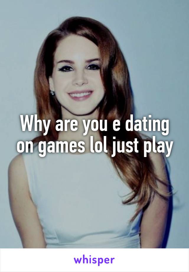 Why are you e dating on games lol just play