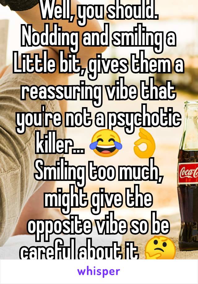 Well, you should. Nodding and smiling a Little bit, gives them a reassuring vibe that you're not a psychotic killer... 😂 👌
Smiling too much, might give the opposite vibe so be careful about it 🤔🤣