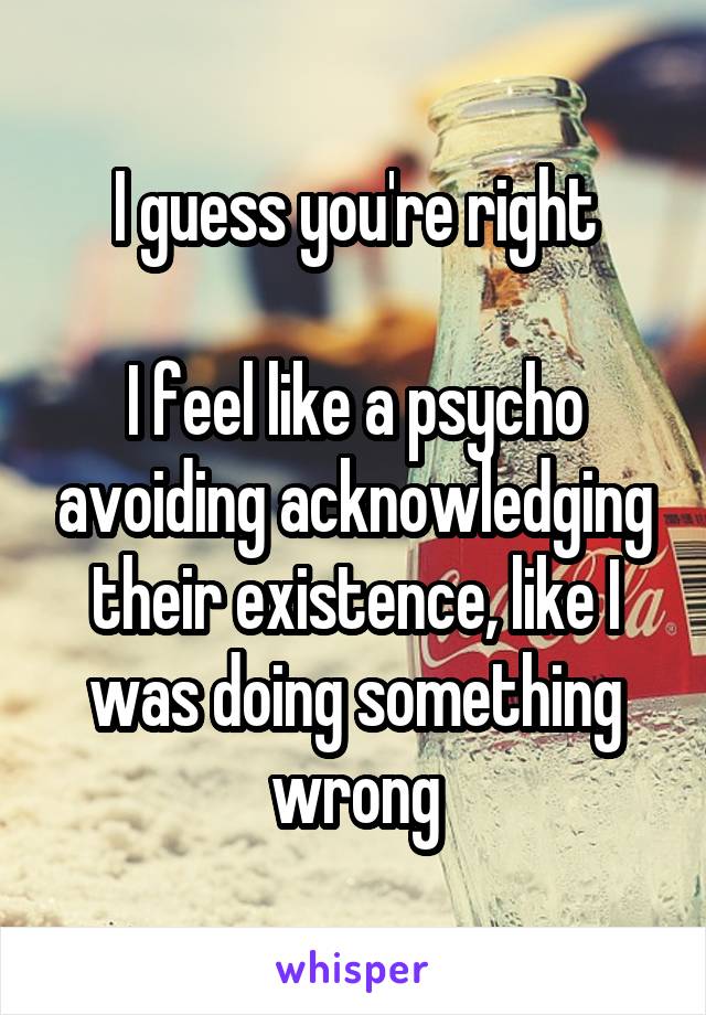 I guess you're right

I feel like a psycho avoiding acknowledging their existence, like I was doing something wrong