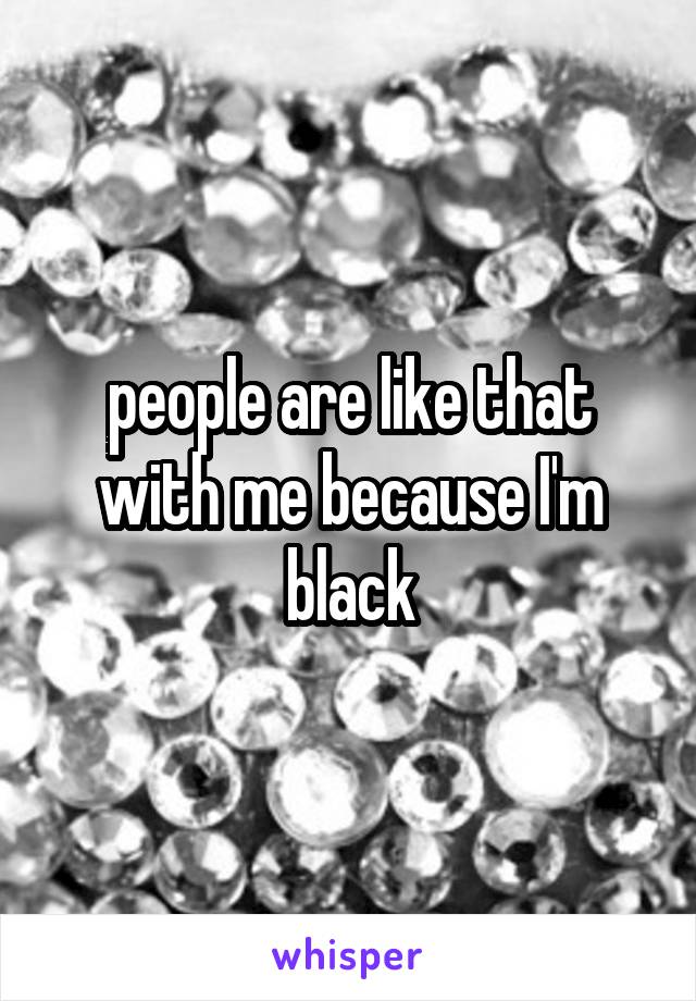 people are like that with me because I'm black