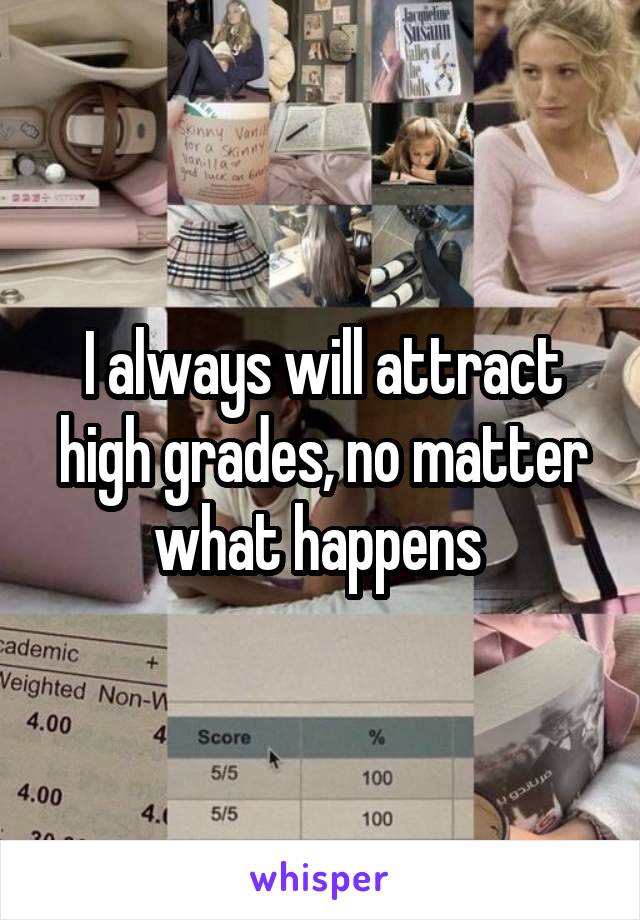 I always will attract high grades, no matter what happens 