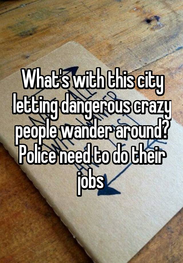 What's with this city letting dangerous crazy people wander around? Police need to do their jobs 