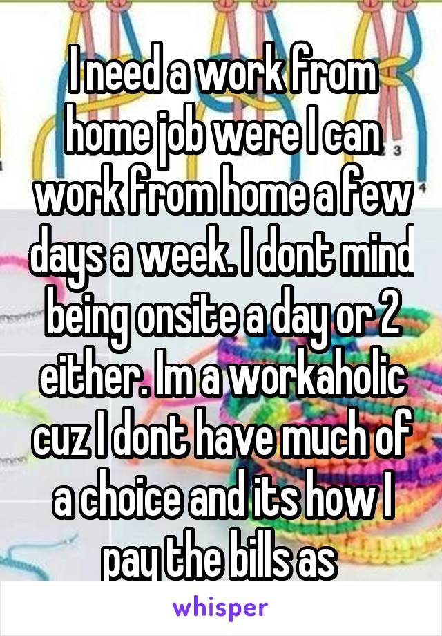 I need a work from home job were I can work from home a few days a week. I dont mind being onsite a day or 2 either. Im a workaholic cuz I dont have much of a choice and its how I pay the bills as 