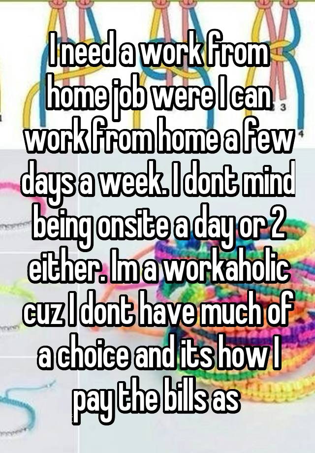 I need a work from home job were I can work from home a few days a week. I dont mind being onsite a day or 2 either. Im a workaholic cuz I dont have much of a choice and its how I pay the bills as 