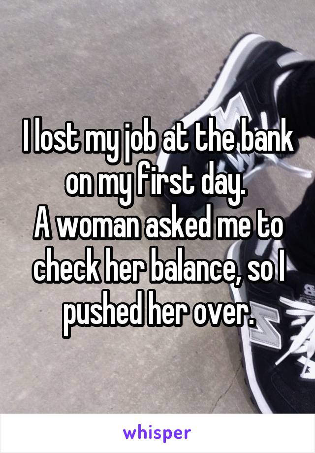 I lost my job at the bank on my first day. 
A woman asked me to check her balance, so I pushed her over.