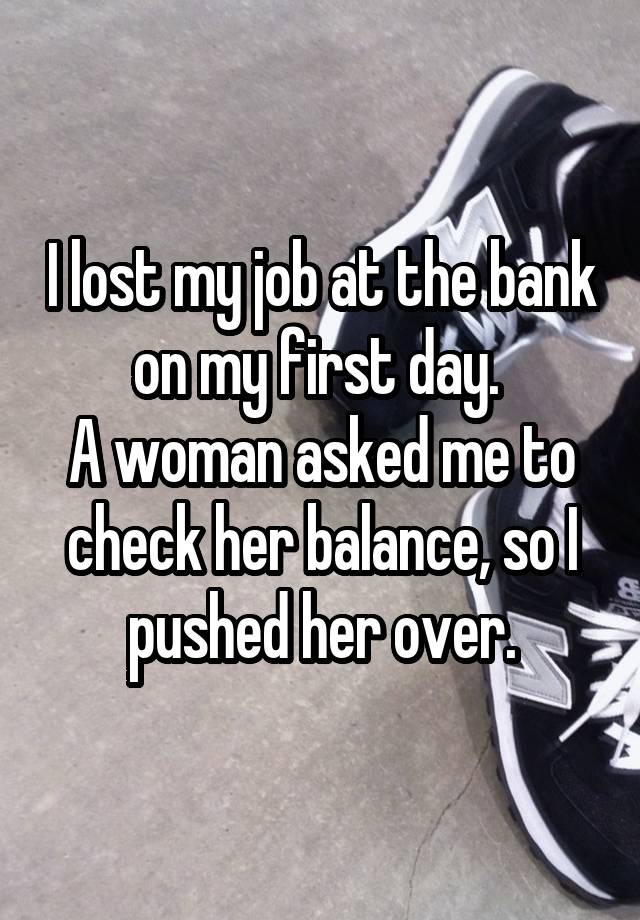 I lost my job at the bank on my first day. 
A woman asked me to check her balance, so I pushed her over.