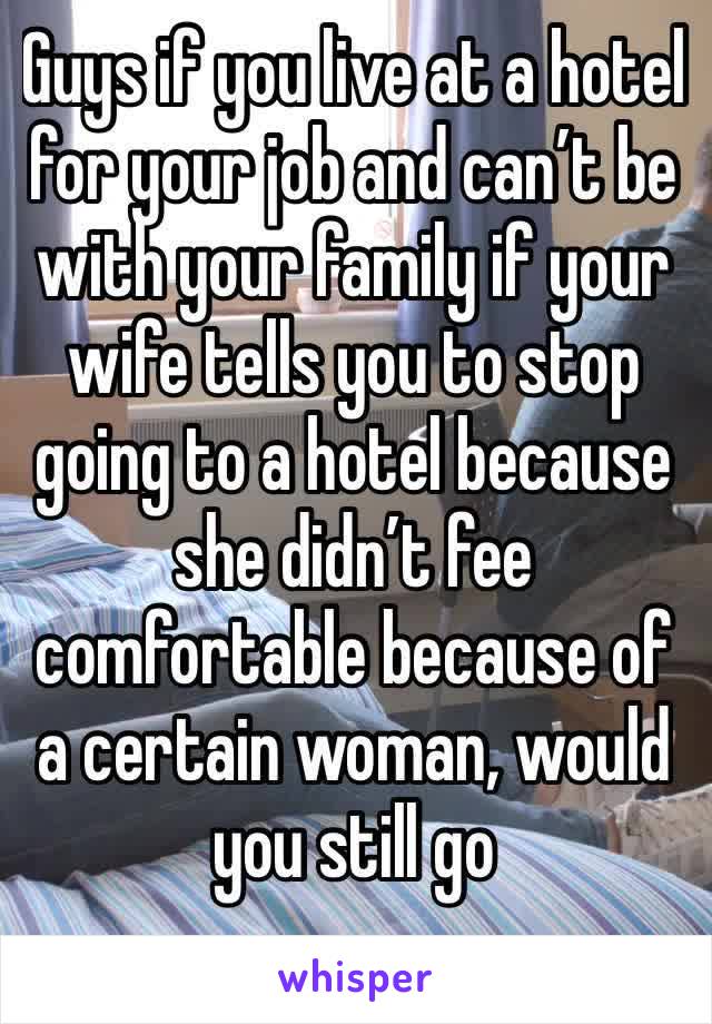 Guys if you live at a hotel for your job and can’t be with your family if your wife tells you to stop going to a hotel because she didn’t fee comfortable because of a certain woman, would you still go