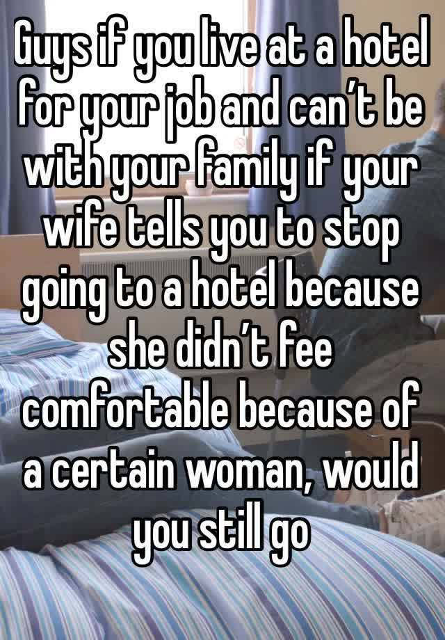 Guys if you live at a hotel for your job and can’t be with your family if your wife tells you to stop going to a hotel because she didn’t fee comfortable because of a certain woman, would you still go