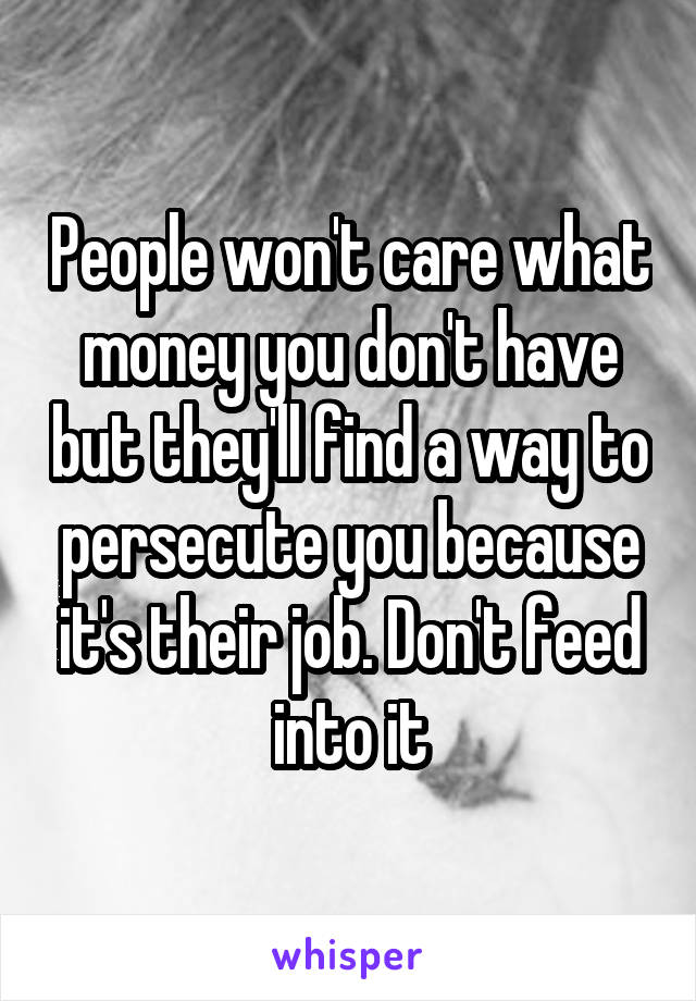 People won't care what money you don't have but they'll find a way to persecute you because it's their job. Don't feed into it