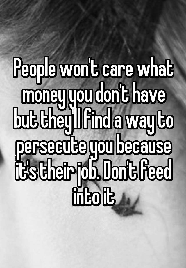 People won't care what money you don't have but they'll find a way to persecute you because it's their job. Don't feed into it